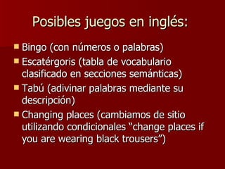 Posibles juegos en inglés:  Bingo (con números o palabras)  Escatérgoris (tabla de vocabulario clasificado en secciones semánticas)  Tabú (adivinar palabras mediante su descripción)  Changing places (cambiamos de sitio utilizando condicionales “change places if you are wearing black trousers”)  