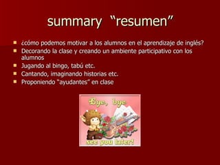 summary  “resumen” ¿cómo podemos motivar a los alumnos en el aprendizaje de inglés?  Decorando la clase y creando un ambiente participativo con los alumnos Jugando al bingo, tabú etc.  Cantando, imaginando historias etc.  Proponiendo “ayudantes” en clase  