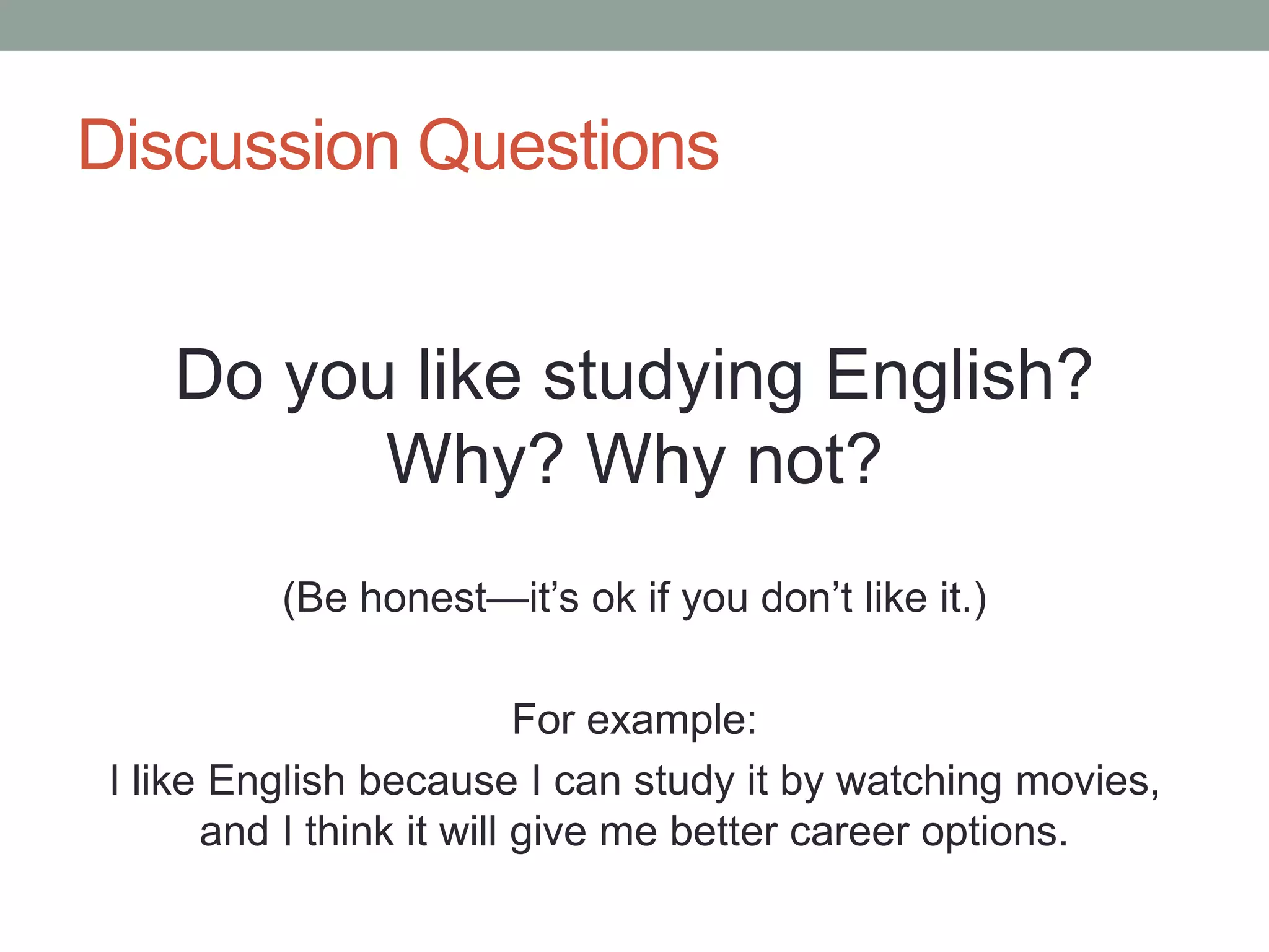 Discussion Questions
Do you like studying English?
Why? Why not?
(Be honest—it’s ok if you don’t like it.)
For example:
I like English because I can study it by watching movies,
and I think it will give me better career options.
 