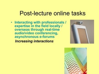 Post-lecture online tasks Interacting with professionals / expertise in the field locally / overseas through real-time audio/video conferencing, asynchronous e-forums Increasing interactions 