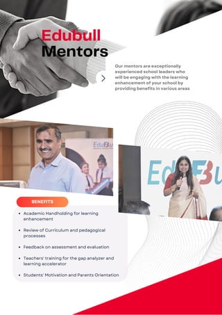 BENEFITS
Edubull
Mentors
Our mentors are exceptionally
experienced school leaders who
will be engaging with the learning
enhancement of your school by
providing benefits in various areas
09
Academic Handholding for learning
enhancement
Review of Curriculum and pedagogical
processes
Feedback on assessment and evaluation
Teachers' training for the gap analyzer and
learning accelerator
Students' Motivation and Parents Orientation
 