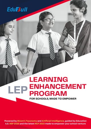 LEARNING
ENHANCEMENT
PROGRAM
FOR SCHOOLS, MADE TO EMPOWER
Powered by Bloom's Taxonomy and Artificial Intelligence, guided by Education
4.0. NEP 2020 and the latest NCF 2023 made to empower your school venture
LEP
 