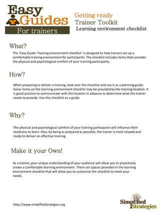 What?
How?
Why?
Make it your Own!
The ‘Easy Guide: Training environment checklist’ is designed to help trainers set up a
comfortable training environment for participants. The checklist includes items that consider
the physical and psychological comfort of your training participants.
When preparing to deliver a training, look over the checklist and use it as a planning guide.
Some items on the learning environment checklist may be provided by the training location. It
is good practice to communicate with the location in advance to determine what the trainer
needs to provide. Use this checklist as a guide.
The physical and psychological comfort of your training participants will influence their
readiness to learn. Also, by being as prepared as possible, the trainer is most relaxed and
ready to deliver an effective training.
For trainers
As a trainer, your unique understanding of your audience will allow you to proactively
create a comfortable learning environment. There are spaces provided in the learning
environment checklist that will allow you to customize the checklist to meet your
needs.
Getting ready
Trainer Toolkit
Learning environment checklist
http://www.simplifiedstrategies.org
 