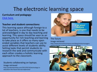 The electronic learning space
Curriculum and pedagogy:
Click here.
Teacher and student connections:
This learning space although foreign to a
lot of teachers, is one that needs to be
acknowledged in day to day teaching and
learning. This space should be seen as an
opportunity for rich teaching and learning The future
to take place as it offers so many open
Image retrieved
ended variables that teachers can use to
http://www.themarlincompany.com/blog/article/managersneed-to-be-like-students-embrace-technology
assist different levels of students ability.
Setting tasks that permit students to
research the web and communicate with
each other creates a holistic learning
approach to the classroom.
Students collaborating on laptops.
Image retrieved
http://jordanstechstop.com/2012/05/16/technology-ineducation-the-future-but-too-expensive/

 