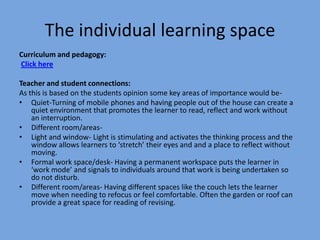 The individual learning space
Curriculum and pedagogy:
Click here
Teacher and student connections:
As this is based on the students opinion some key areas of importance would be• Quiet-Turning of mobile phones and having people out of the house can create a
quiet environment that promotes the learner to read, reflect and work without
an interruption.
• Different room/areas• Light and window- Light is stimulating and activates the thinking process and the
window allows learners to ‘stretch’ their eyes and and a place to reflect without
moving.
• Formal work space/desk- Having a permanent workspace puts the learner in
‘work mode’ and signals to individuals around that work is being undertaken so
do not disturb.
• Different room/areas- Having different spaces like the couch lets the learner
move when needing to refocus or feel comfortable. Often the garden or roof can
provide a great space for reading of revising.

 