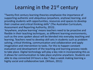 Learning in the 21st century
"Twenty-first century learning theories emphasize the importance of
supporting authentic and ubiquitous (anywhere, anyhow) learning, and
providing students with opportunities, resources and spaces to develop
their creative and critical thinking skills" (The Australian Curriculum,
Assessment and Reporting Authority, 2013) .
'Anywhere, anyhow learning' means teachers need to be proactive and
flexible in their teaching techniques, as different learning environments,
such as the ones spoken about will be blended into everyday teaching and
learning. Teachers need to develop skill sets in students such as problem
solving, critical thinking, communication and collaboration and apply
imagination and intervention to tasks. For this to happen constant
evaluation and development of the teaching and learning process needs
to take place. Digital technology will play a key role in incorporating this as
it allows for communication to take place anytime anywhere. Students are
able to stay connected 24 hours a day 7 days a week making learning a
highly social and collaborative task. (Wilson, 2011)

 