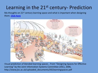 Learning in the 21st century- Prediction
My thoughts on 21st century learning space and what is important when designing
them. Click here

Visual prediction of blended learning spaces . From "Designing Spaces for Effective
Learning" by the Joint Infomration Systems Committee (JISC), 2006,
http://www.jisc.ac.uk/uploaded_documents/JISClearningspaces.pdf

 