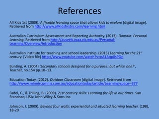 References
All Kids 1st (2009). A flexible learning space that allows kids to explore [digital image].
Retrieved from http://www.allkidsfirstnj.com/learning.html
Australian Curriculum Assessment and Reporting Authority. (2013). Domain: Personal
Learning. Retrieved from http://ausvels.vcaa.vic.edu.au/PersonalLearning/Overview/Introduction

Australian institute for teaching and school leadership. (2013) Learning for the 21st
century. [Video file] http://www.youtube.com/watch?v=nA1Aqp0sPQo
Bunting, A. (2004) 'Secondary schools designed for a purpose: but which one?’,
Teacher, no.154 pp.10–13.

Education Today. (2012). Outdoor Classroom [digital image]. Retrieved from
http://www.minniscomms.com.au/educationtoday/article/Learning-space--377
Fadel, C., & Trilling, B. (2009). 21st century skills: Learning for life in our times. San
Francisco, USA: John Wiley & Sons Inc.

Johnson, J. (2009). Beyond four walls: experiential and situated learning teacher. (198),
18-20

 