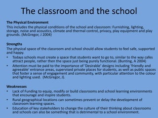 The classroom and the school
The Physical Environment
This includes the physical conditions of the school and classroom: Furnishing, lighting,
storage, noise and acoustics, climate and thermal control, privacy, play equipment and play
grounds. (McGregor, J 2004)
Strengths
The physical space of the classroom and school should allow students to feel safe, supported
and happy.
• Todays schools must create a space that students want to go to, similar to the way cafes
attract people, rather then the space just being purely functional. (Bunting, A 2004)
• Attention must be paid to the importance of 'Desirable’ designs including 'friendly and
agreeable' entrance areas, supervised private places for students, as well as public spaces
that foster a sense of engagement and community, with particular attention to the colour
and lighting used. (McGregor, J).
Weaknesses
• Lack of Funding to equip, modify or build classrooms and school learning environments
that encourage and inspire students.
• Rural geographical locations can sometimes prevent or delay the development of
classroom learning spaces.
• Education of key stakeholders to change the culture of their thinking about classrooms
and schools can also be something that is detrimental to a school environment.

 