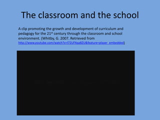 The classroom and the school
A clip promoting the growth and development of curriculum and
pedagogy for the 21st century through the classroom and school
environment. (Whitby, G. 2007. Retrieved from
http://www.youtube.com/watch?v=l72UFXqa8ZU&feature=player_embedded)

 