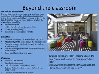 Beyond the classroom

The Physical environment:
The physical environment has many variables. It can
range from sitting on a basketball court explaining
instructions, to taking children on an excursion to the
Zoo. Therefore there are many options of what the
physical space could be:
• inside or outside
• within the school boundary or offsite
• seated, standing, lying
• accessible to resources or remote

Strengths:
• Engaging to students (changing from the norm)
• Adaptability of the space to suit the topic/teacher
• Potential to move the topic (eg visit art gallery,
work in garden)
• Specific (Aboriginal artwork, rocks from outside,
paint outside)
• Cater for different learning types.

Weakness
• Potential OH&S issues
• Weather implications
• Lack of classroom resources to hand
• Outside distraction (other students/teachers,
birds, rocks)
• Potential to incur costs (Excursions)

Outdoor classroom. From Learning Space, the
Final Education Frontier by Education Today,
2012,
http://www.minniscomms.com.au/educationt
oday/article/Learning-space--377

 