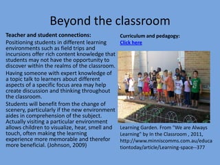 Beyond the classroom
Teacher and student connections:
Positioning students in different learning
environments such as field trips and
incursions offer rich content knowledge that
students may not have the opportunity to
discover within the realms of the classroom.
Having someone with expert knowledge of
a topic talk to learners about different
aspects of a specific focus area may help
create discussion and thinking throughout
the classroom.
Students will benefit from the change of
scenery, particularly if the new environment
aides in comprehension of the subject.
Actually visiting a particular environment
allows children to visualize, hear, smell and
touch, often making the learning
experience more memorable and therefor
more beneficial. (Johnson, 2009)

Curriculum and pedagogy:
Click here

Learning Garden. From "We are Always
Learning" by In the Classroom , 2011,
http://www.minniscomms.com.au/educa
tiontoday/article/Learning-space--377

 
