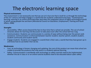 The electronic learning space
Physical environment:
This environment is not necessarily one that we can sit in but one that is built for us through the technology
of the 21st century and helps engage in a world that the students understand and enjoy. “Contemporary
learning- learning in an online world describes describes the integrated nature of highly technological world
in which young people live and learn.(Ministerial Council on Education, Employment, Training and Youth
Affairs, 2008)
Strengths
• Accessibility- Offers access beyond the face to face time that a school can provide. The use of school
intranets allows for learning and discussion to take place even after the school bell has rung.
• Communication- Students can communicate in a variety of ways without being near the person seek
assistance. Communication is enhanced between teacher-student, teacher-parent, student-student,
student-community and student-world.
• Engage students- Students are engaged in a world that is their own, a world that they have grown up in
and know how to use better then we do.
Weaknesses
• Cost- As technology is forever changing and updating, the cost of this product can mean that school are
unable to provide the products that may assist in a students optimal learning.
• Safety- Communication is worldwide with technology so safety tutorials need to be implemented,
whether this be in class or or an online tutorial students need to be educated about cyber safety.

 