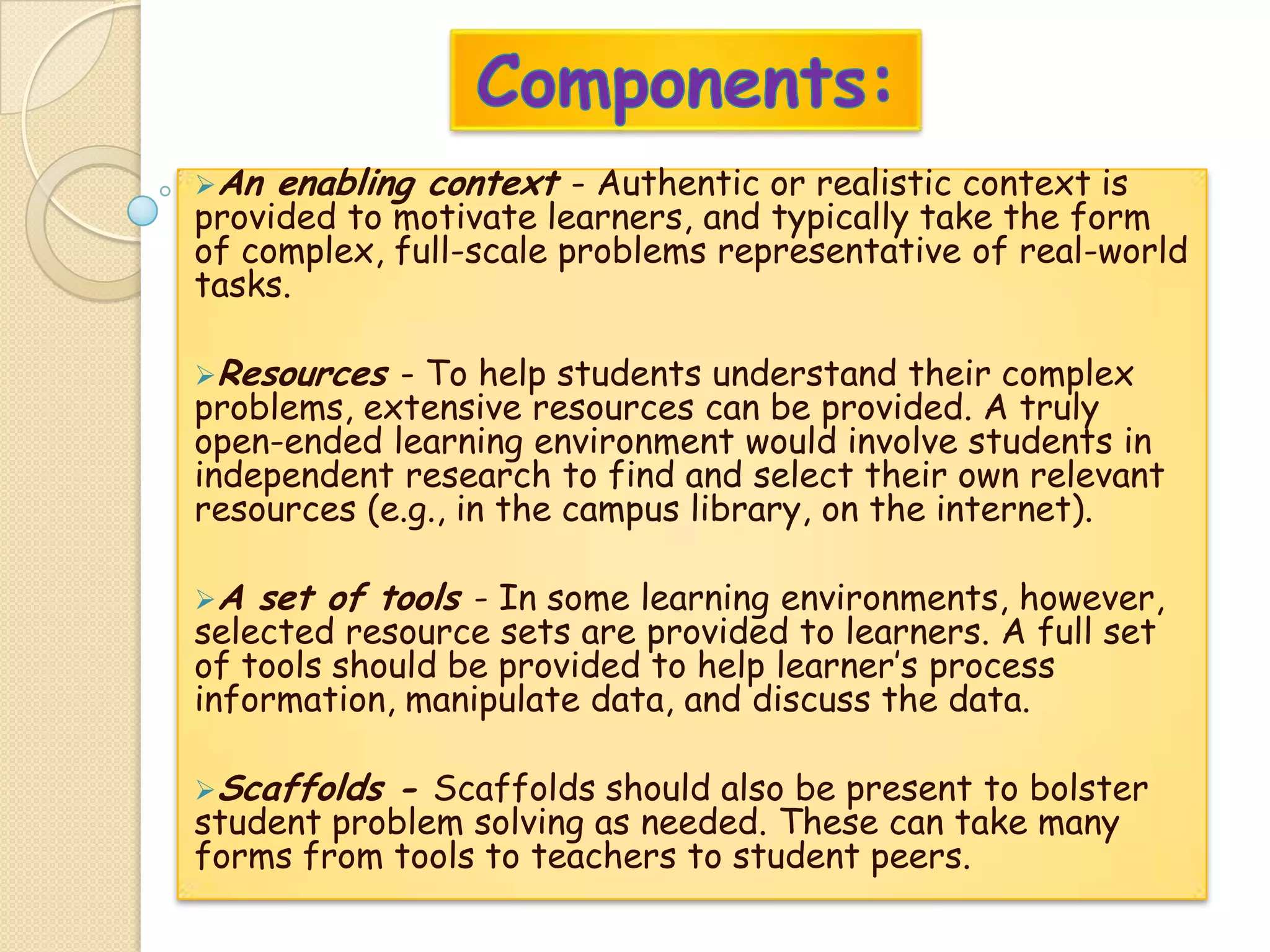 An enabling context - Authentic or realistic context is
provided to motivate learners, and typically take the form
of complex, full-scale problems representative of real-world
tasks.
Resources - To help students understand their complex
problems, extensive resources can be provided. A truly
open-ended learning environment would involve students in
independent research to find and select their own relevant
resources (e.g., in the campus library, on the internet).
A set of tools - In some learning environments, however,
selected resource sets are provided to learners. A full set
of tools should be provided to help learner’s process
information, manipulate data, and discuss the data.
Scaffolds - Scaffolds should also be present to bolster
student problem solving as needed. These can take many
forms from tools to teachers to student peers.
 