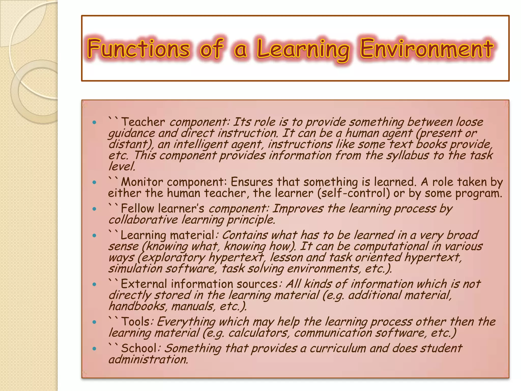  ``Teacher component: Its role is to provide something between loose
guidance and direct instruction. It can be a human agent (present or
distant), an intelligent agent, instructions like some text books provide,
etc. This component provides information from the syllabus to the task
level.
 ``Monitor component: Ensures that something is learned. A role taken by
either the human teacher, the learner (self-control) or by some program.
 ``Fellow learner’s component: Improves the learning process by
collaborative learning principle.
 ``Learning material: Contains what has to be learned in a very broad
sense (knowing what, knowing how). It can be computational in various
ways (exploratory hypertext, lesson and task oriented hypertext,
simulation software, task solving environments, etc.).
 ``External information sources: All kinds of information which is not
directly stored in the learning material (e.g. additional material,
handbooks, manuals, etc.).
 ``Tools: Everything which may help the learning process other then the
learning material (e.g. calculators, communication software, etc.)
 ``School: Something that provides a curriculum and does student
administration.
 