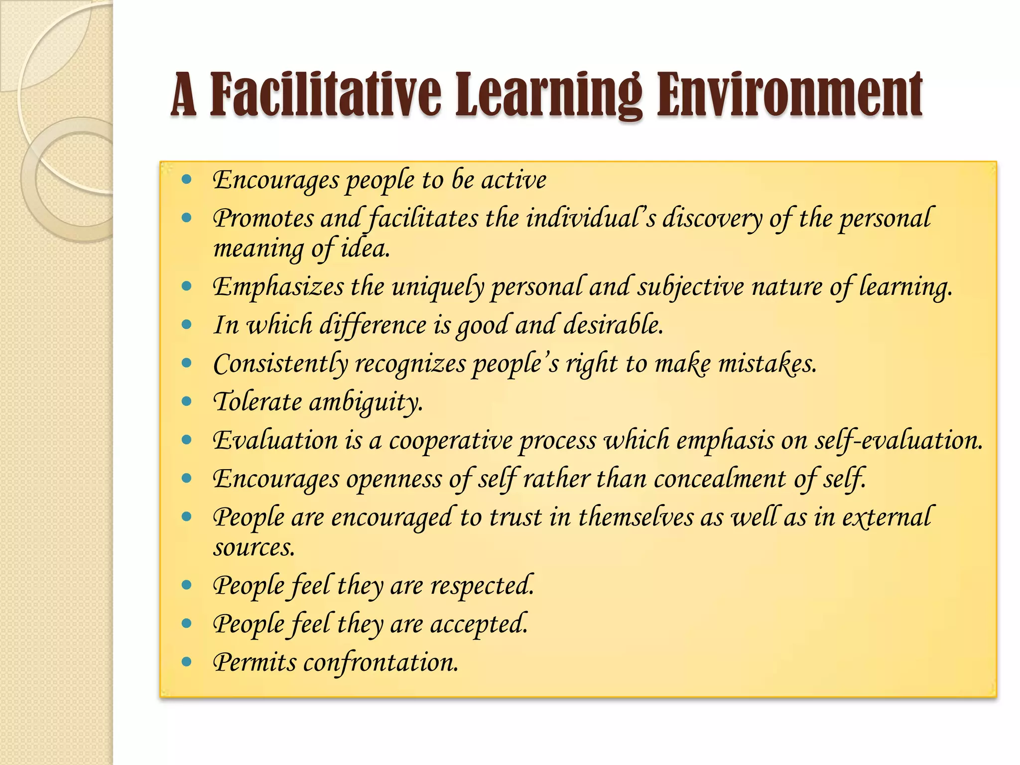 A Facilitative Learning Environment
 Encourages people to be active
 Promotes and facilitates the individual’s discovery of the personal
meaning of idea.
 Emphasizes the uniquely personal and subjective nature of learning.
 In which difference is good and desirable.
 Consistently recognizes people’s right to make mistakes.
 Tolerate ambiguity.
 Evaluation is a cooperative process which emphasis on self-evaluation.
 Encourages openness of self rather than concealment of self.
 People are encouraged to trust in themselves as well as in external
sources.
 People feel they are respected.
 People feel they are accepted.
 Permits confrontation.
 