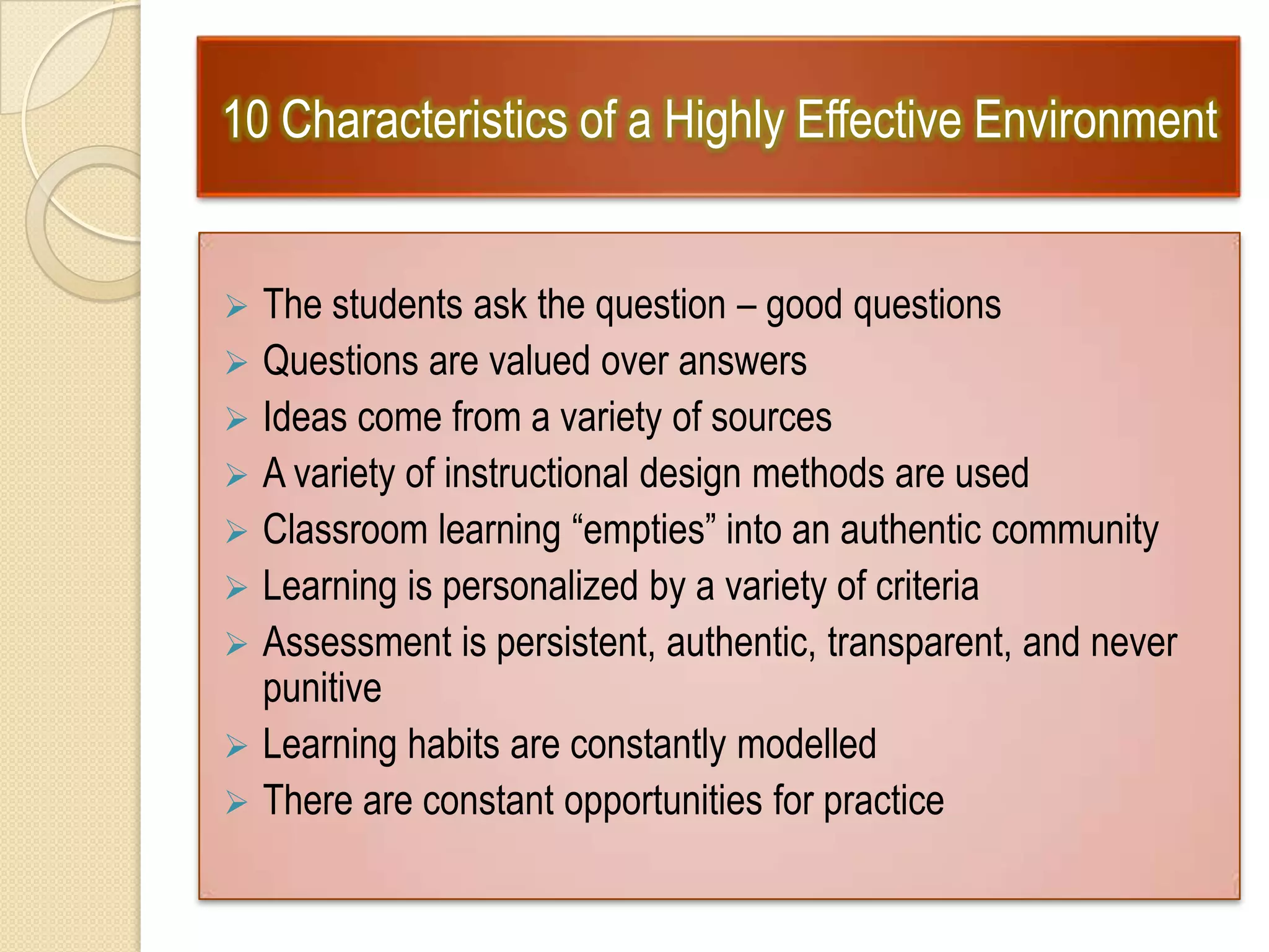 10 Characteristics of a Highly Effective Environment
 The students ask the question – good questions
 Questions are valued over answers
 Ideas come from a variety of sources
 A variety of instructional design methods are used
 Classroom learning “empties” into an authentic community
 Learning is personalized by a variety of criteria
 Assessment is persistent, authentic, transparent, and never
punitive
 Learning habits are constantly modelled
 There are constant opportunities for practice
 