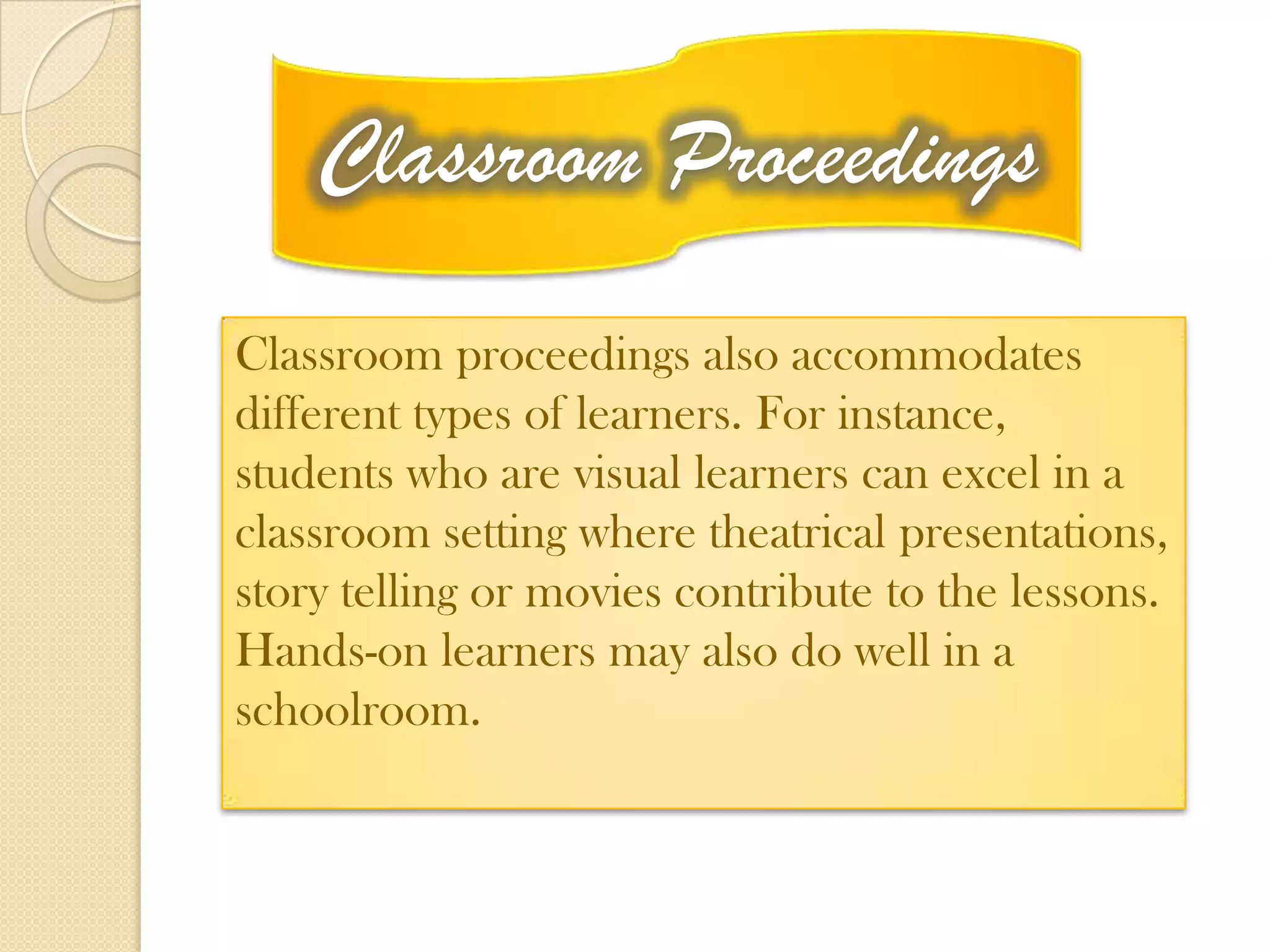 Classroom Proceedings
Classroom proceedings also accommodates
different types of learners. For instance,
students who are visual learners can excel in a
classroom setting where theatrical presentations,
story telling or movies contribute to the lessons.
Hands-on learners may also do well in a
schoolroom.
 