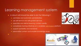 Learning management system
 A robust LMS should be able to do the following:[1]
 centralize and automate administration
 use self-service and self-guided services
 assemble and deliver learning content rapidly
 consolidate training initiatives on a scalable web-based platform
 support portability and standards
 personalize content and enable knowledge reuse

 