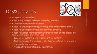 LCMS provides
 A 'repository' centralized
 • The ability to import external e-learning materials
 • One way to access the material
 • Tools for creating content (authoring) and amendments thereto
 • Tools for developing evaluation materials (student)
 • Tools for version management (change control) and to display the
history of changes and when used
 • Support for publishing and modifying Web content
 • Tools to manage the process of developing materials for e-learning
 • A dynamic user interface
 • A support system metadata / taxonomies.
 