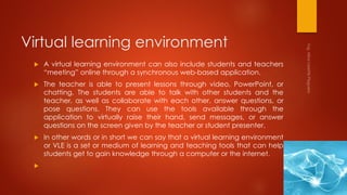 Virtual learning environment
 A virtual learning environment can also include students and teachers
“meeting” online through a synchronous web-based application.
 The teacher is able to present lessons through video, PowerPoint, or
chatting. The students are able to talk with other students and the
teacher, as well as collaborate with each other, answer questions, or
pose questions. They can use the tools available through the
application to virtually raise their hand, send messages, or answer
questions on the screen given by the teacher or student presenter.
 In other words or in short we can say that a virtual learning environment
or VLE is a set or medium of learning and teaching tools that can help
students get to gain knowledge through a computer or the internet.

 