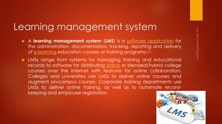 Learning management system
 A learning management system (LMS) is a software application for
the administration, documentation, tracking, reporting and delivery
of e-learning education courses or training programs.[1]
 LMSs range from systems for managing training and educational
records to software for distributing online or blended/hybrid college
courses over the Internet with features for online collaboration.
Colleges and universities use LMSs to deliver online courses and
augment on-campus courses. Corporate training departments use
LMSs to deliver online training, as well as to automate record-
keeping and employee registration
 