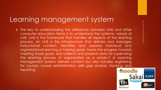 Learning management system
 The key to understanding the difference between LMS and other
computer education terms is to understand the systemic nature of
LMS. LMS is the framework that handles all aspects of the learning
process. An LMS is the infrastructure that delivers and manages
instructional content, identifies and assesses individual and
organizational learning or training goals, tracks the progress towards
meeting those goals, and collects and presents data for supervising
the learning process of organization as a whole.[4] A Learning
Management System delivers content but also handles registering
for courses, course administration, skills gap analysis, tracking, and
reporting
 