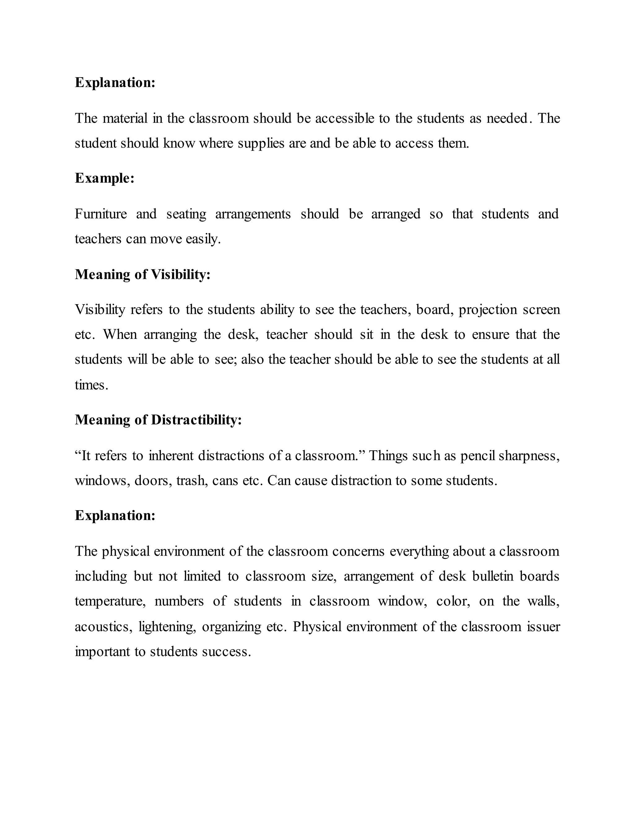Explanation:
The material in the classroom should be accessible to the students as needed. The
student should know where supplies are and be able to access them.
Example:
Furniture and seating arrangements should be arranged so that students and
teachers can move easily.
Meaning of Visibility:
Visibility refers to the students ability to see the teachers, board, projection screen
etc. When arranging the desk, teacher should sit in the desk to ensure that the
students will be able to see; also the teacher should be able to see the students at all
times.
Meaning of Distractibility:
“It refers to inherent distractions of a classroom.” Things such as pencil sharpness,
windows, doors, trash, cans etc. Can cause distraction to some students.
Explanation:
The physical environment of the classroom concerns everything about a classroom
including but not limited to classroom size, arrangement of desk bulletin boards
temperature, numbers of students in classroom window, color, on the walls,
acoustics, lightening, organizing etc. Physical environment of the classroom issuer
important to students success.
 