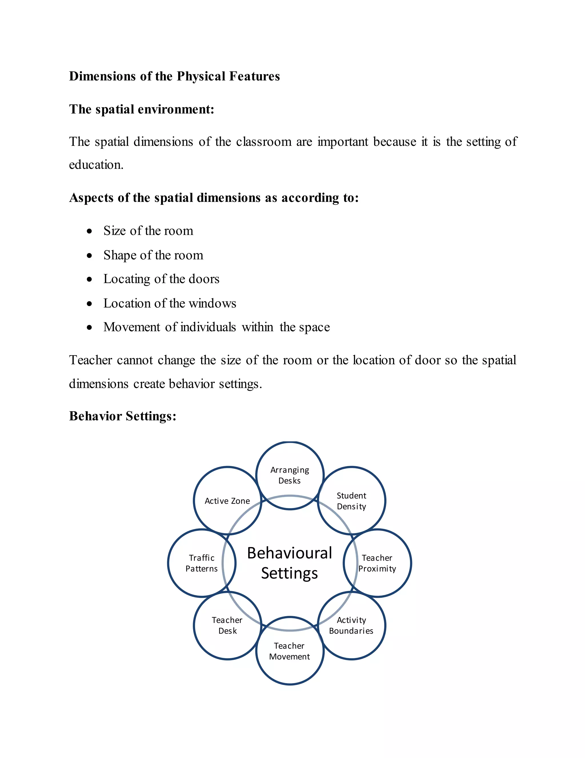 Dimensions of the Physical Features
The spatial environment:
The spatial dimensions of the classroom are important because it is the setting of
education.
Aspects of the spatial dimensions as according to:
 Size of the room
 Shape of the room
 Locating of the doors
 Location of the windows
 Movement of individuals within the space
Teacher cannot change the size of the room or the location of door so the spatial
dimensions create behavior settings.
Behavior Settings:
Behavioural
Settings
Arranging
Desks
Student
Density
Teacher
Proximity
Activity
Boundaries
Teacher
Movement
Teacher
Desk
Traffic
Patterns
Active Zone
 