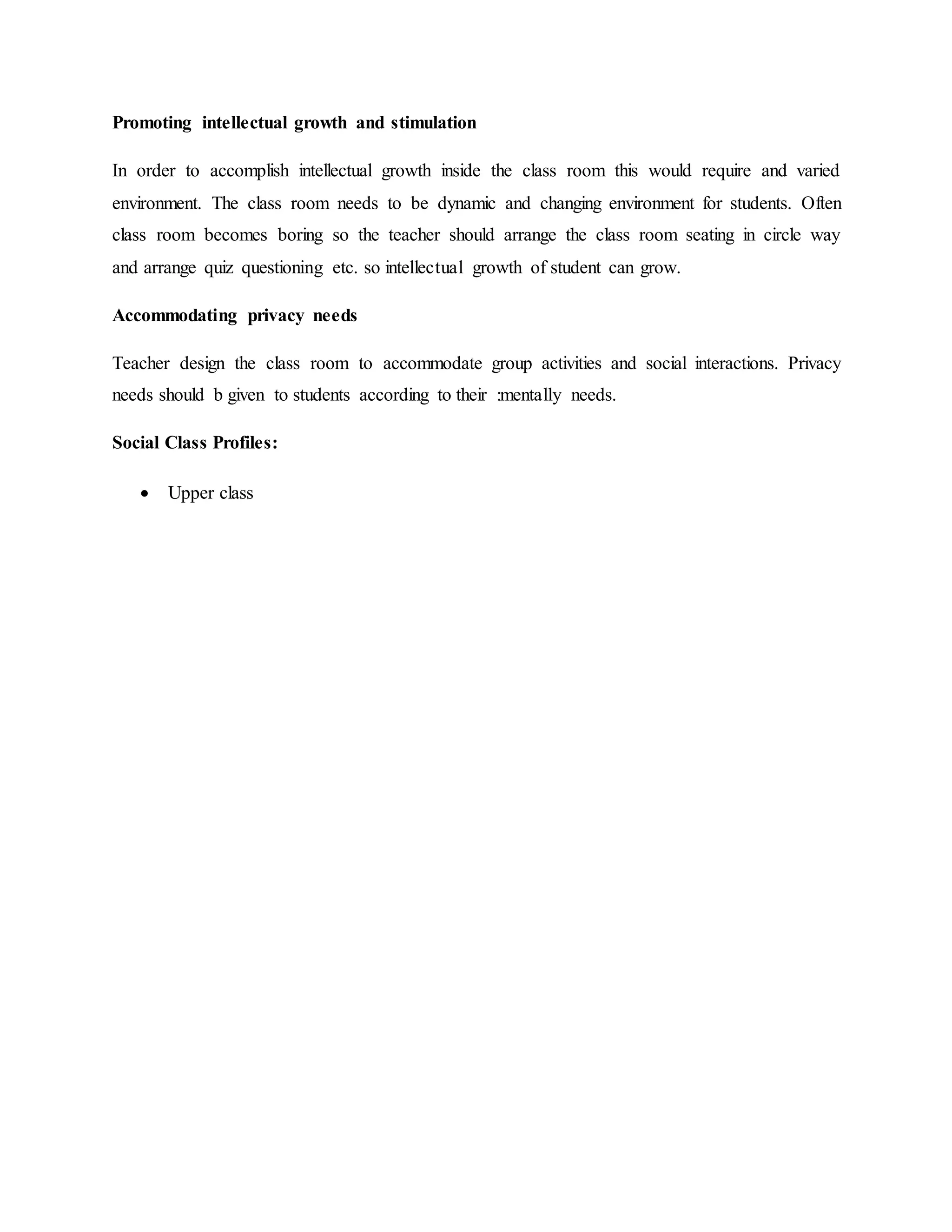 Promoting intellectual growth and stimulation
In order to accomplish intellectual growth inside the class room this would require and varied
environment. The class room needs to be dynamic and changing environment for students. Often
class room becomes boring so the teacher should arrange the class room seating in circle way
and arrange quiz questioning etc. so intellectual growth of student can grow.
Accommodating privacy needs
Teacher design the class room to accommodate group activities and social interactions. Privacy
needs should b given to students according to their :mentally needs.
Social Class Profiles:
 Upper class
 