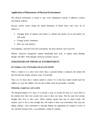 Application of Dimensions of Physical Environment
The physical environment is crucial to class room management because it influences teachers
and students behavior.
Because teacher cannot change the spatial dimensions of his/her future class room. So its
purpose is:
 Arranging desks of students and teacher so students and teacher can sit and teacher can
walk easily.
 Creating activity boundaries
 Don’t use extra furniture
Good planning and hard work lead to prosperity, but hasty shortcuts lead to poverty.
Effective classroom management requires intentionally hard work. It requires much planning,
thought and effort. Well managed classroom promotes success.
STRATEGIES OF PHYSICAL ENVIRONMENT
Developing a sense of belonging and personal identity
When a student is in a class room where there a personal identity is enhanced, the student will
then feel that they belong and have sense of ownership.
There are six hours that a student spends in school. So in that time student should teach the
children in a way that children does not feel or think about his personality or identity.
Enhancing competence and security
The functional purpose of a space is to provide a sense of security for those in a room. Most of
the students have their own security level sense in their own home. That the same level security
thoughts they have in class room. Where students spends their time in school mostly. The
students need to feel as they thought they will control of their own environment. First step into
helping making a safe environment is choosing furniture the appropriate for students in terms of
size and their learning levels. e.g comfortable seating for students.
 