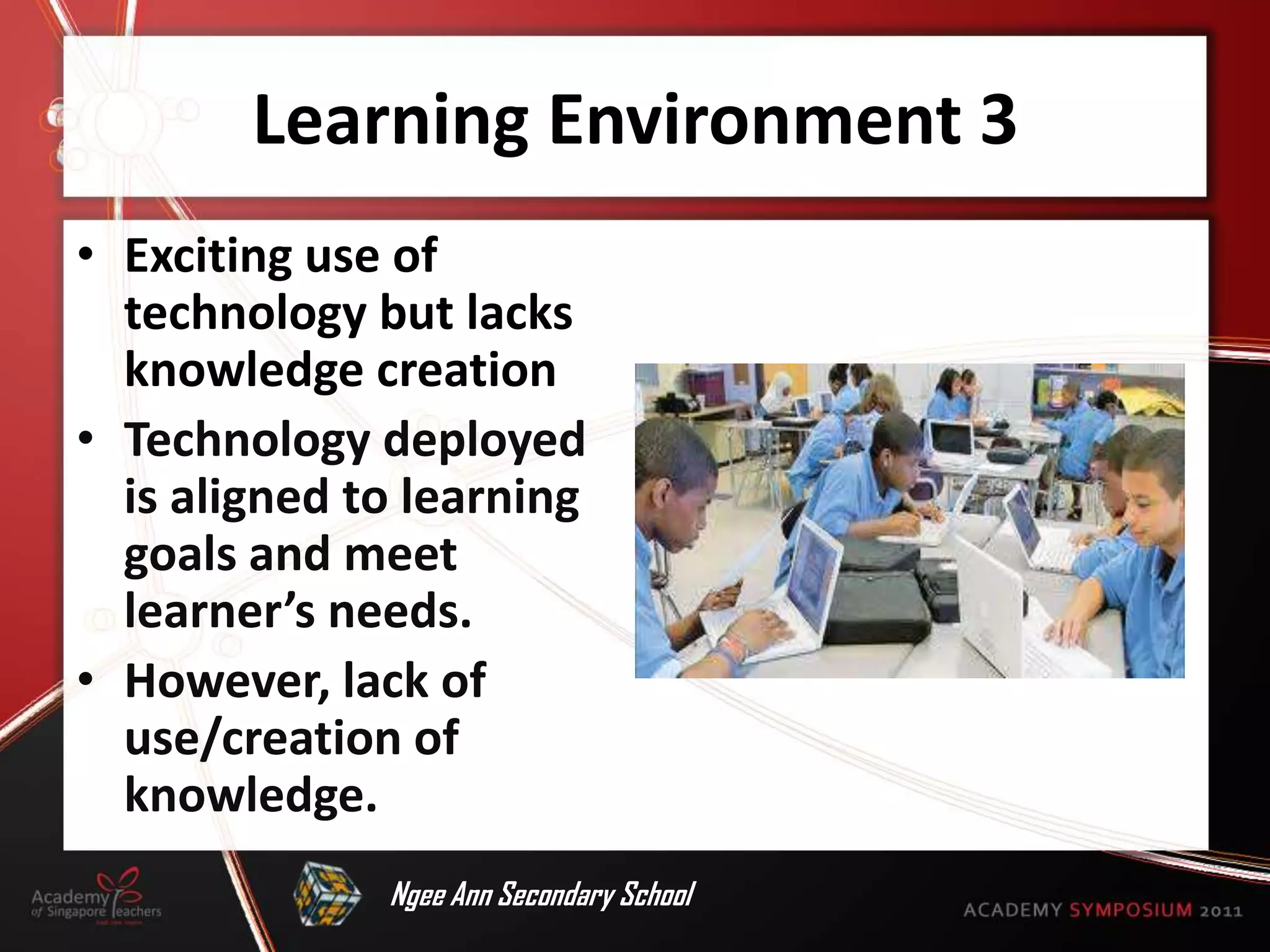Learning Environment 3
• Exciting use of
  technology but lacks
  knowledge creation
• Technology deployed
  is aligned to learning
  goals and meet
  learner’s needs.
• However, lack of
  use/creation of
  knowledge.
              Ngee Ann Secondary School
 