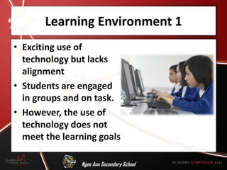Learning Environment 1
• Exciting use of
  technology but lacks
  alignment
• Students are engaged
  in groups and on task.
• However, the use of
  technology does not
  meet the learning goals

               Ngee Ann Secondary School
 