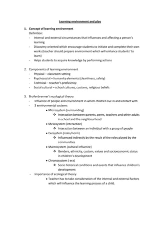 Learning environment and play

1. Concept of learning environment
   Definition:
   - Internal and external circumstances that influences and affecting a person’s
      learning
   - Discovery oriented which encourage students to initiate and complete their own
      works (teacher should prepare environment which will enhance students’ to
      learn)
   - Helps students to acquire knowledge by performing actions

2. Components of learning environment
   - Physical – classroom setting
   - Psychosocial – humanity elements (cleanliness, safety)
   - Technical – teacher’s proficiency
   - Social cultural – school cultures, customs, religious beliefs

3. Brofenbrenner’s ecological theory
   - Influence of people and environment in which children live in and contact with
   - 5 environmental systems
                Microsystem (surrounding)
                     Interaction between parents, peers, teachers and other adults
                        in school and the neighbourhood
                Mesosystem (interaction)
                     Interaction between an individual with a group of people
                Exosystem (roles/norm)
                     Influenced indirectly by the result of the roles played by the
                        communities
                Macrosystem (cultural influence)
                     Genders, ethnicity, custom, values and socioeconomic status
                        in children’s development
                Chronosystem ( era)
                     Socio historical conditions and events that influence children’s
                        development
    - Importance of ecological theory
                Teacher has to take consideration of the internal and external factors
                which will influence the learning process of a child.
 