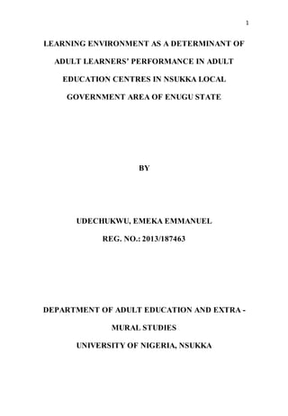 1
LEARNING ENVIRONMENT AS A DETERMINANT OF
ADULT LEARNERS’ PERFORMANCE IN ADULT
EDUCATION CENTRES IN NSUKKA LOCAL
GOVERNMENT AREA OF ENUGU STATE
BY
UDECHUKWU, EMEKA EMMANUEL
REG. NO.: 2013/187463
DEPARTMENT OF ADULT EDUCATION AND EXTRA -
MURAL STUDIES
UNIVERSITY OF NIGERIA, NSUKKA
 