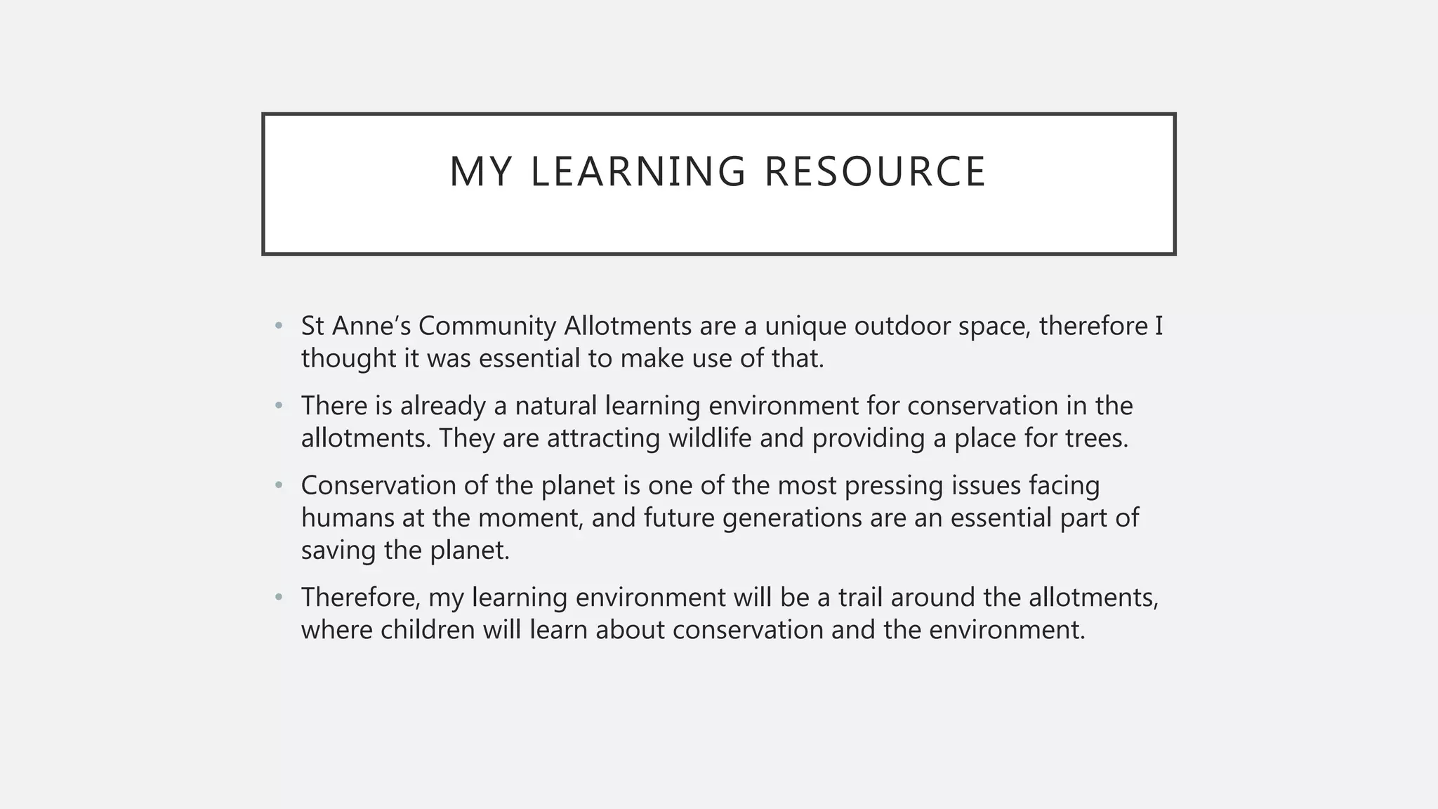 MY LEARNING RESOURCE
• St Anne’s Community Allotments are a unique outdoor space, therefore I
thought it was essential to make use of that.
• There is already a natural learning environment for conservation in the
allotments. They are attracting wildlife and providing a place for trees.
• Conservation of the planet is one of the most pressing issues facing
humans at the moment, and future generations are an essential part of
saving the planet.
• Therefore, my learning environment will be a trail around the allotments,
where children will learn about conservation and the environment.
 