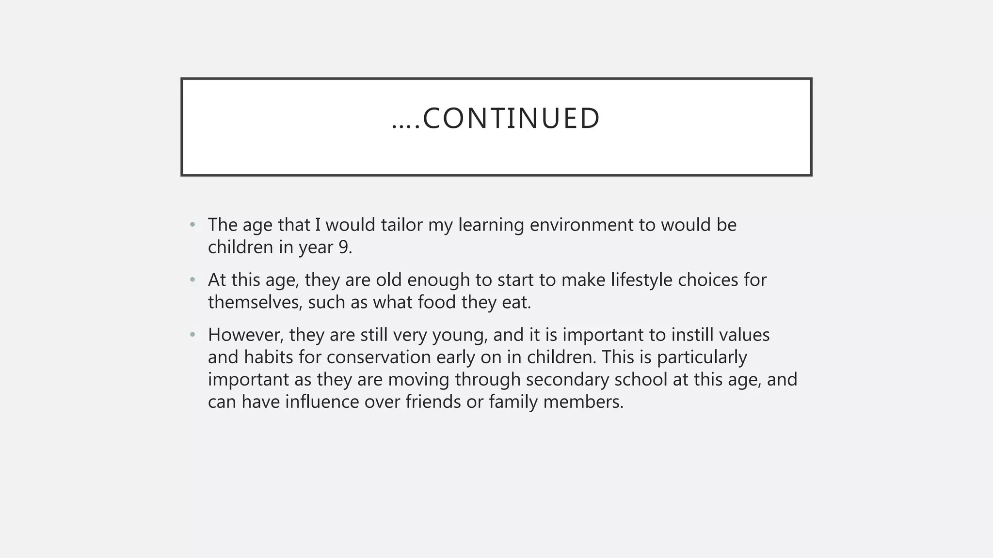 ….CONTINUED
• The age that I would tailor my learning environment to would be
children in year 9.
• At this age, they are old enough to start to make lifestyle choices for
themselves, such as what food they eat.
• However, they are still very young, and it is important to instill values
and habits for conservation early on in children. This is particularly
important as they are moving through secondary school at this age, and
can have influence over friends or family members.
 