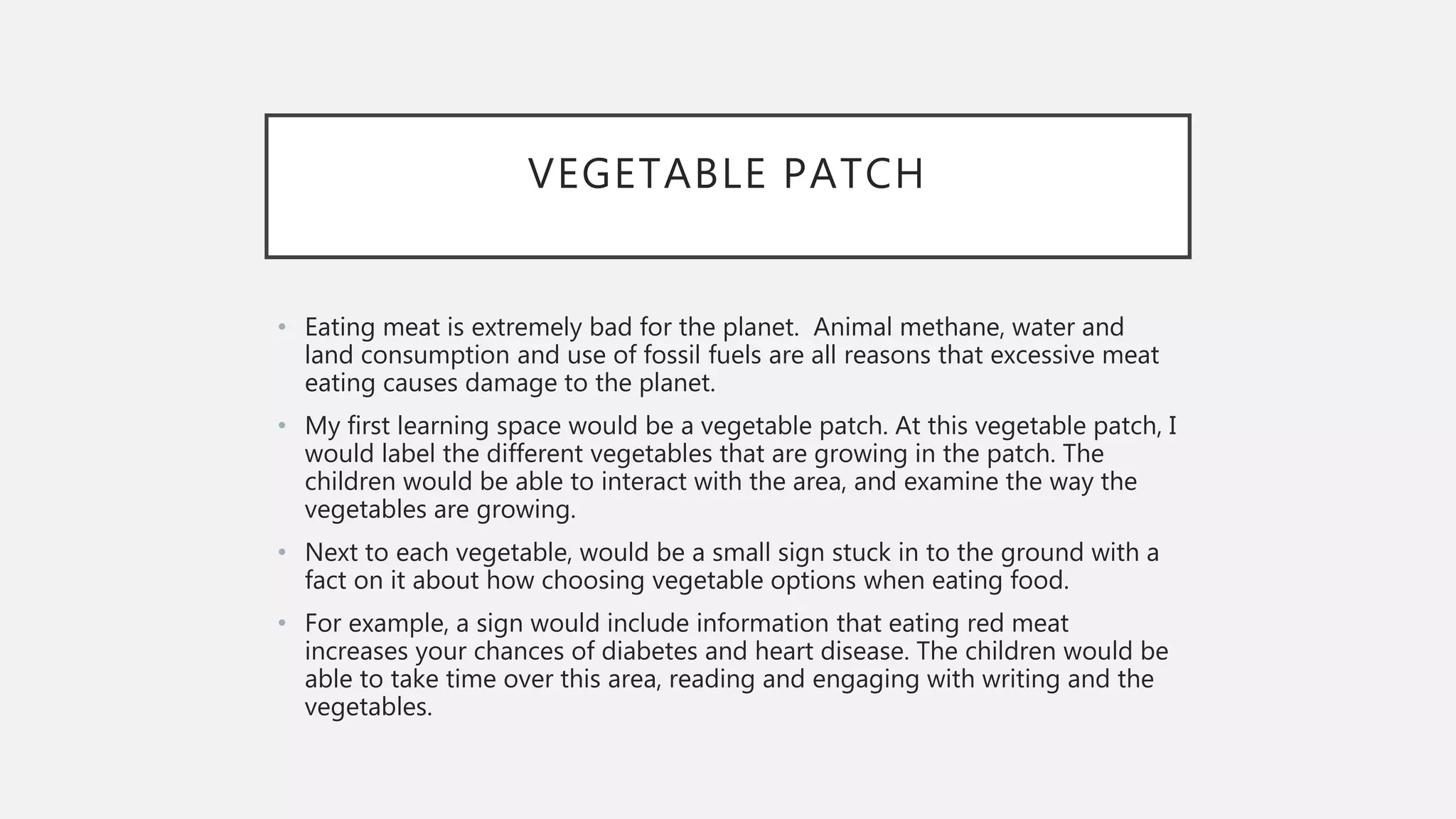 VEGETABLE PATCH
• Eating meat is extremely bad for the planet. Animal methane, water and
land consumption and use of fossil fuels are all reasons that excessive meat
eating causes damage to the planet.
• My first learning space would be a vegetable patch. At this vegetable patch, I
would label the different vegetables that are growing in the patch. The
children would be able to interact with the area, and examine the way the
vegetables are growing.
• Next to each vegetable, would be a small sign stuck in to the ground with a
fact on it about how choosing vegetable options when eating food.
• For example, a sign would include information that eating red meat
increases your chances of diabetes and heart disease. The children would be
able to take time over this area, reading and engaging with writing and the
vegetables.
 
