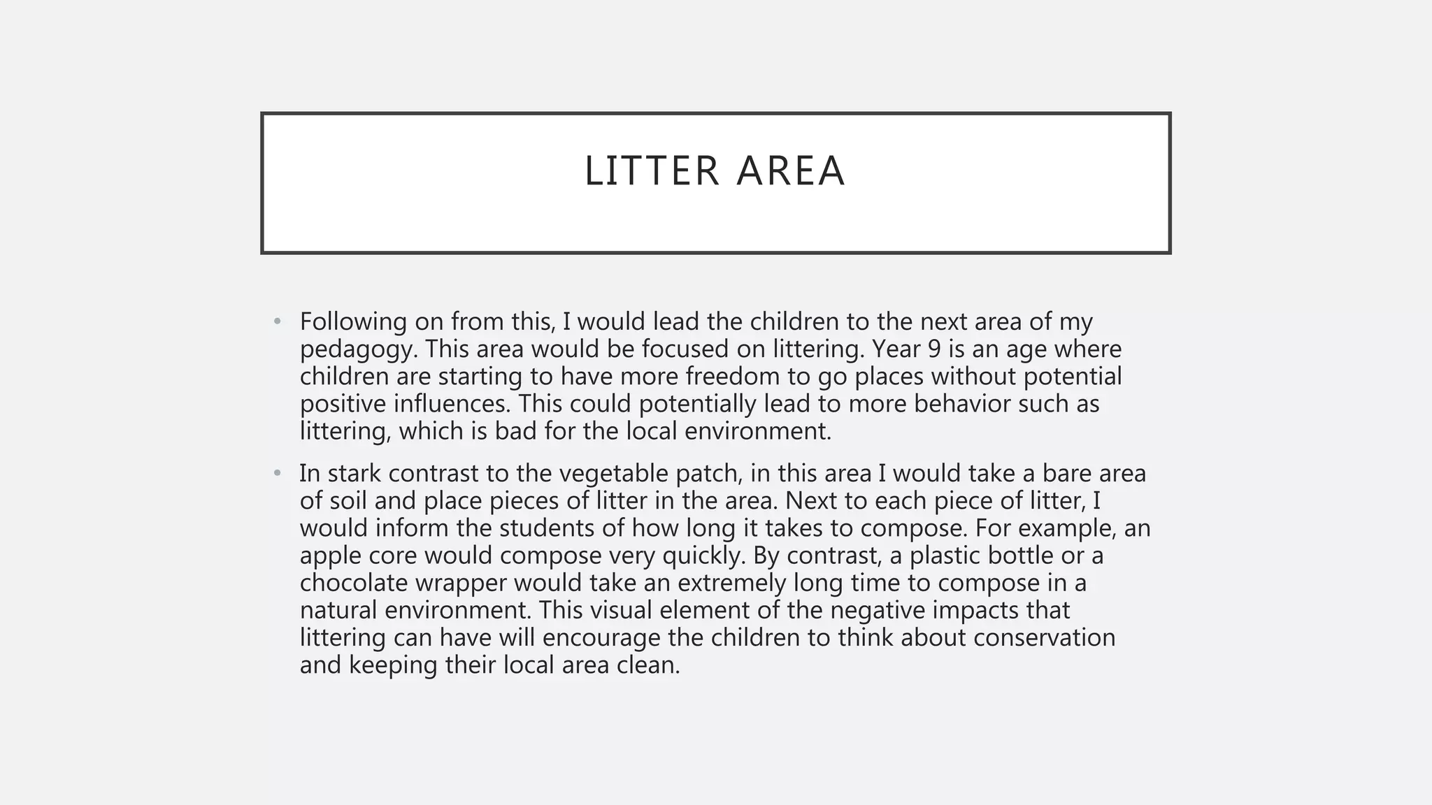 LITTER AREA
• Following on from this, I would lead the children to the next area of my
pedagogy. This area would be focused on littering. Year 9 is an age where
children are starting to have more freedom to go places without potential
positive influences. This could potentially lead to more behavior such as
littering, which is bad for the local environment.
• In stark contrast to the vegetable patch, in this area I would take a bare area
of soil and place pieces of litter in the area. Next to each piece of litter, I
would inform the students of how long it takes to compose. For example, an
apple core would compose very quickly. By contrast, a plastic bottle or a
chocolate wrapper would take an extremely long time to compose in a
natural environment. This visual element of the negative impacts that
littering can have will encourage the children to think about conservation
and keeping their local area clean.
 