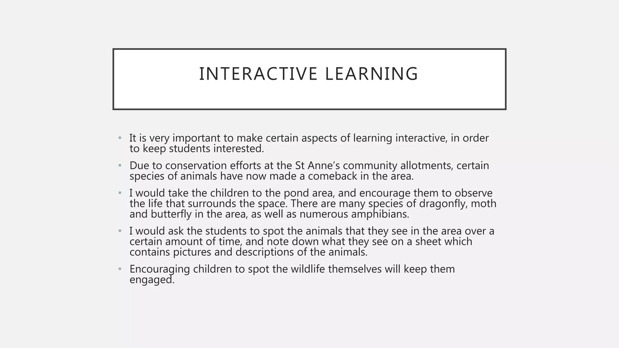 INTERACTIVE LEARNING
• It is very important to make certain aspects of learning interactive, in order
to keep students interested.
• Due to conservation efforts at the St Anne’s community allotments, certain
species of animals have now made a comeback in the area.
• I would take the children to the pond area, and encourage them to observe
the life that surrounds the space. There are many species of dragonfly, moth
and butterfly in the area, as well as numerous amphibians.
• I would ask the students to spot the animals that they see in the area over a
certain amount of time, and note down what they see on a sheet which
contains pictures and descriptions of the animals.
• Encouraging children to spot the wildlife themselves will keep them
engaged.
 