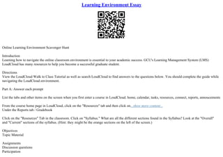 Learning Environment Essay
Online Learning Environment Scavenger Hunt
Introduction
Learning how to navigate the online classroom environment is essential to your academic success. GCU's Learning Management System (LMS)
LoudCloud has many resources to help you become a successful graduate student.
Directions
View the LoudCloud Walk to Class Tutorial as well as search LoudCloud to find answers to the questions below. You should complete the guide while
navigating the LoudCloud environment.
Part A: Answer each prompt
List the tabs and other items on the screen when you first enter a course in LoudCloud. home, calendar, tasks, resources, connect, reports, annoucements
From the course home page in LoudCloud, click on the "Resources" tab and then click on...show more content...
Under the Reports tab / Gradebook
Click on the "Resources" Tab in the classroom. Click on "Syllabus." What are all the different sections found in the Syllabus? Look at the "Overall"
and "Current" sections of the syllabus. (Hint: they might be the orange sections on the left of the screen.)
Objectives
Topic Material
Assignments
Discussion questions
Participation
 