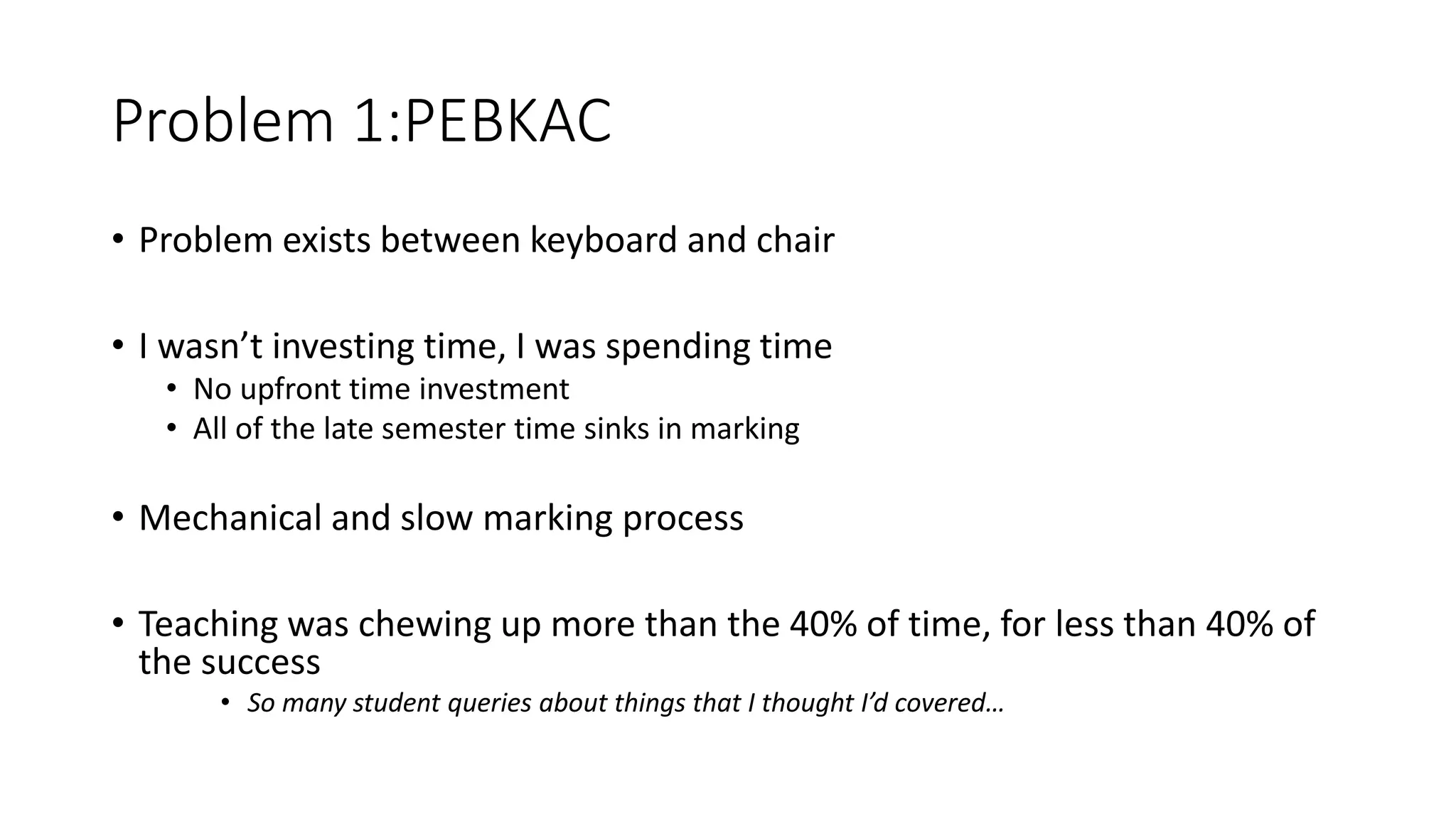 Problem 1:PEBKAC
• Problem exists between keyboard and chair
• I wasn’t investing time, I was spending time
• No upfront time investment
• All of the late semester time sinks in marking
• Mechanical and slow marking process
• Teaching was chewing up more than the 40% of time, for less than 40% of
the success
• So many student queries about things that I thought I’d covered…
 