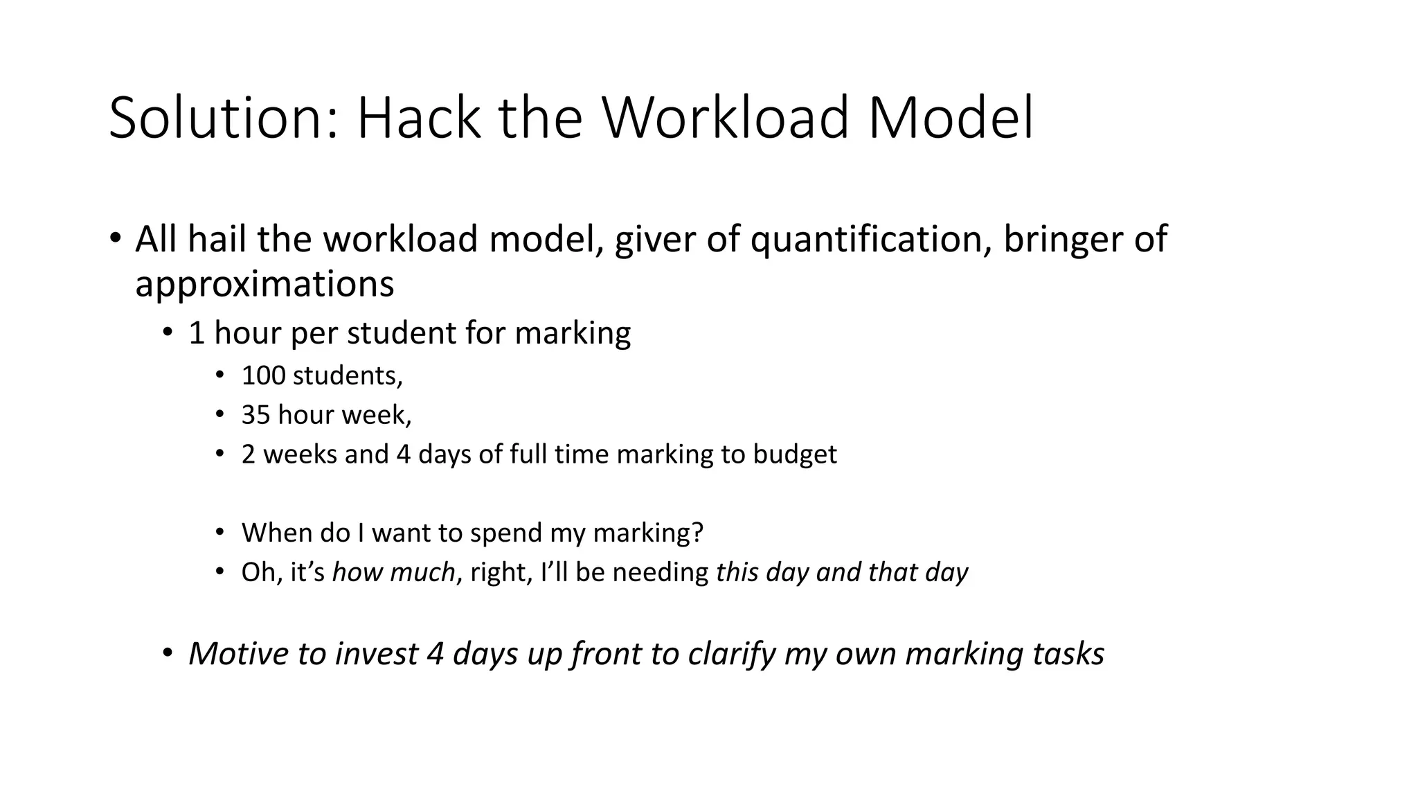 Solution: Hack the Workload Model
• All hail the workload model, giver of quantification, bringer of
approximations
• 1 hour per student for marking
• 100 students,
• 35 hour week,
• 2 weeks and 4 days of full time marking to budget
• When do I want to spend my marking?
• Oh, it’s how much, right, I’ll be needing this day and that day
• Motive to invest 4 days up front to clarify my own marking tasks
 