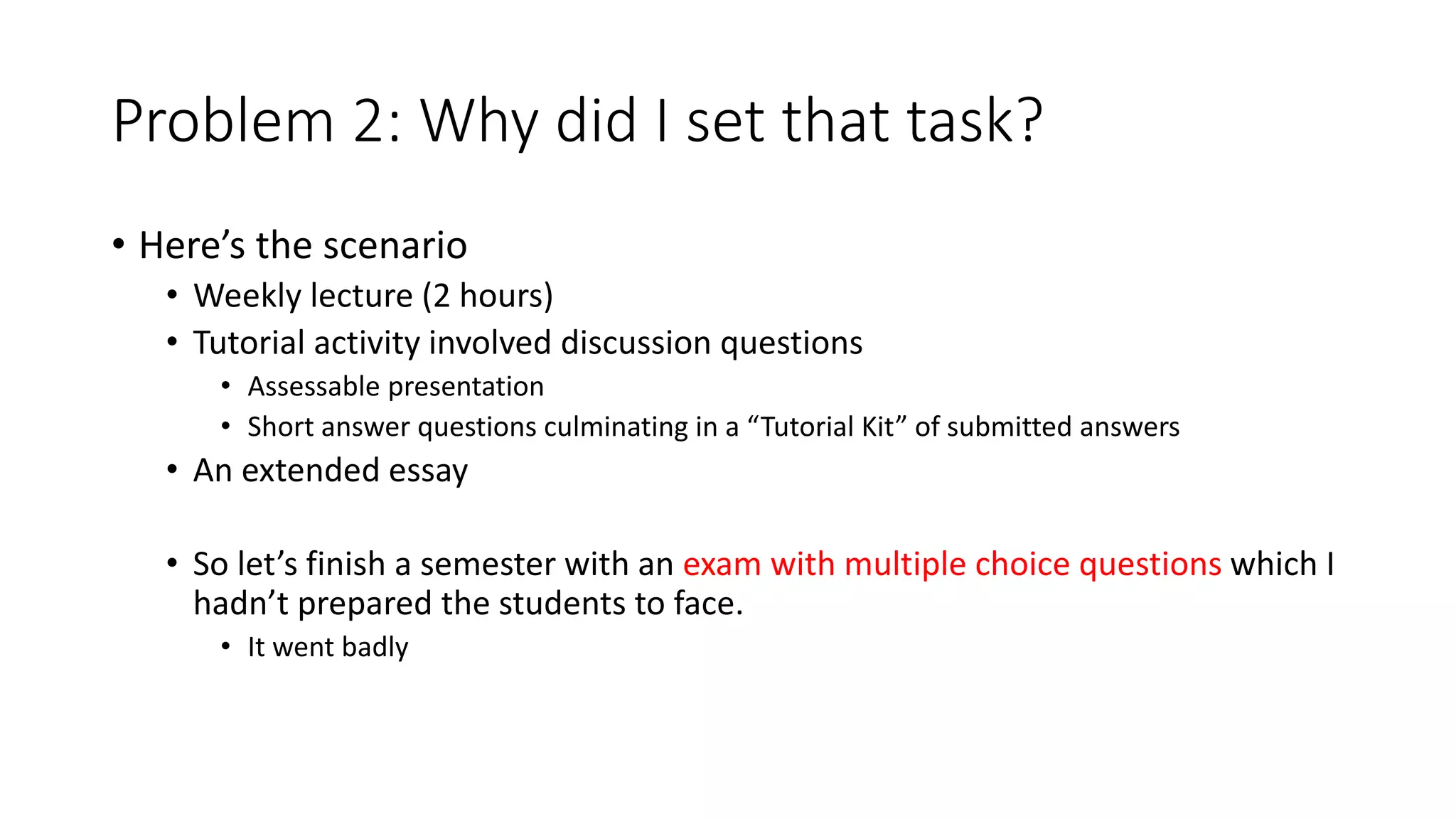 Problem 2: Why did I set that task?
• Here’s the scenario
• Weekly lecture (2 hours)
• Tutorial activity involved discussion questions
• Assessable presentation
• Short answer questions culminating in a “Tutorial Kit” of submitted answers
• An extended essay
• So let’s finish a semester with an exam with multiple choice questions which I
hadn’t prepared the students to face.
• It went badly
 
