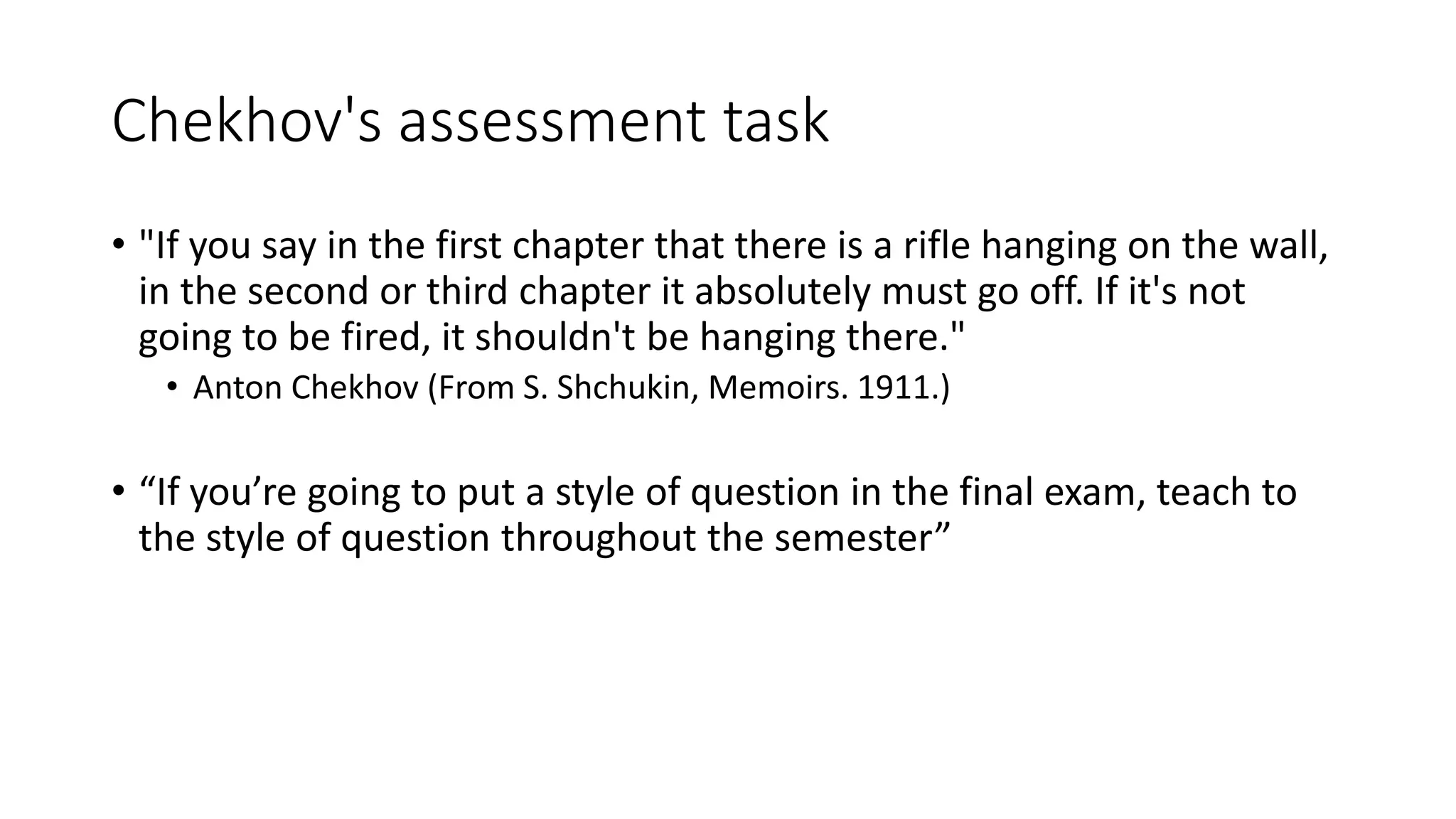 Chekhov's assessment task
• "If you say in the first chapter that there is a rifle hanging on the wall,
in the second or third chapter it absolutely must go off. If it's not
going to be fired, it shouldn't be hanging there."
• Anton Chekhov (From S. Shchukin, Memoirs. 1911.)
• “If you’re going to put a style of question in the final exam, teach to
the style of question throughout the semester”
 
