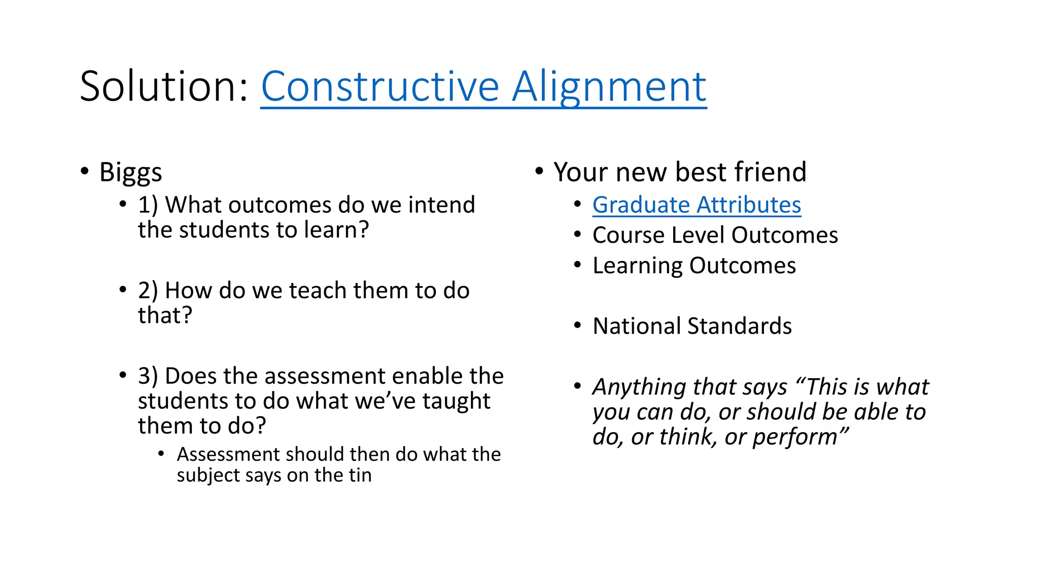 Solution: Constructive Alignment
• Biggs
• 1) What outcomes do we intend
the students to learn?
• 2) How do we teach them to do
that?
• 3) Does the assessment enable the
students to do what we’ve taught
them to do?
• Assessment should then do what the
subject says on the tin
• Your new best friend
• Graduate Attributes
• Course Level Outcomes
• Learning Outcomes
• National Standards
• Anything that says “This is what
you can do, or should be able to
do, or think, or perform”
 