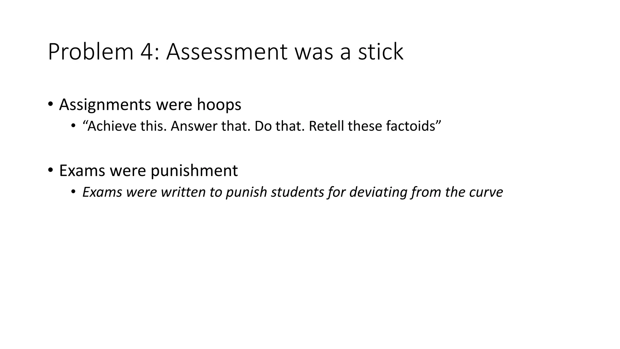 Problem 4: Assessment was a stick
• Assignments were hoops
• “Achieve this. Answer that. Do that. Retell these factoids”
• Exams were punishment
• Exams were written to punish students for deviating from the curve
 