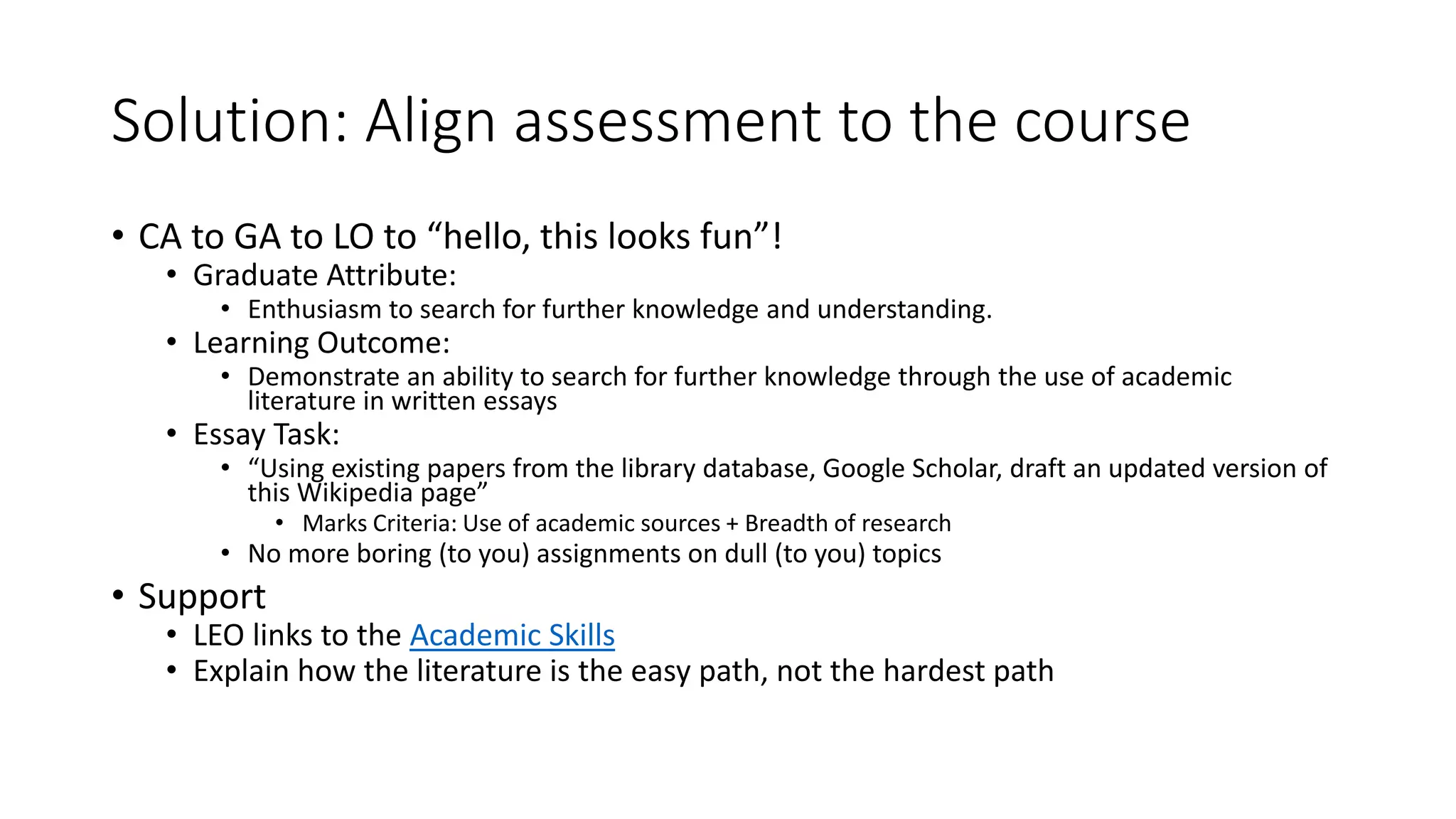 Solution: Align assessment to the course
• CA to GA to LO to “hello, this looks fun”!
• Graduate Attribute:
• Enthusiasm to search for further knowledge and understanding.
• Learning Outcome:
• Demonstrate an ability to search for further knowledge through the use of academic
literature in written essays
• Essay Task:
• “Using existing papers from the library database, Google Scholar, draft an updated version of
this Wikipedia page”
• Marks Criteria: Use of academic sources + Breadth of research
• No more boring (to you) assignments on dull (to you) topics
• Support
• LEO links to the Academic Skills
• Explain how the literature is the easy path, not the hardest path
 