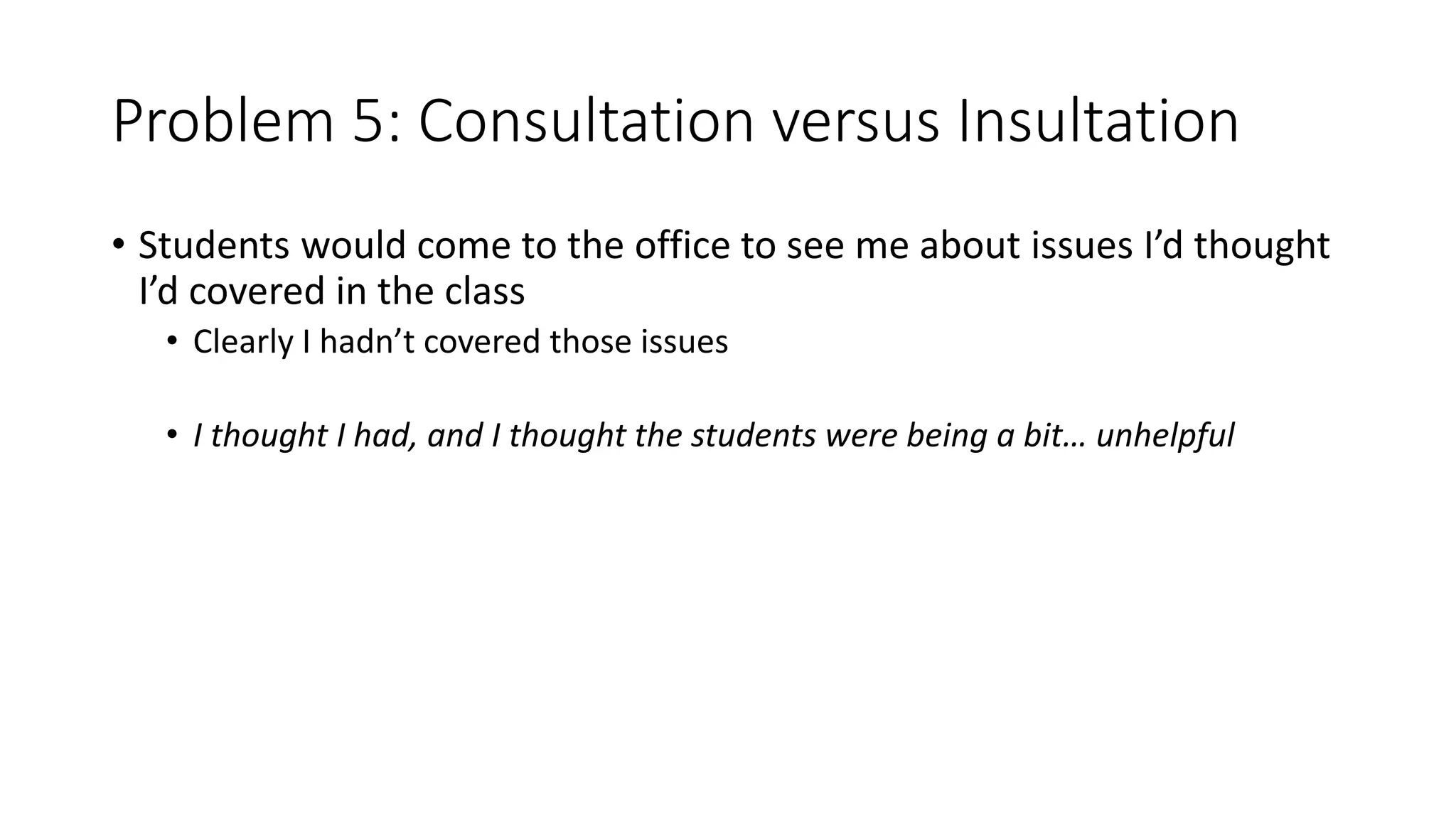 Problem 5: Consultation versus Insultation
• Students would come to the office to see me about issues I’d thought
I’d covered in the class
• Clearly I hadn’t covered those issues
• I thought I had, and I thought the students were being a bit… unhelpful
 