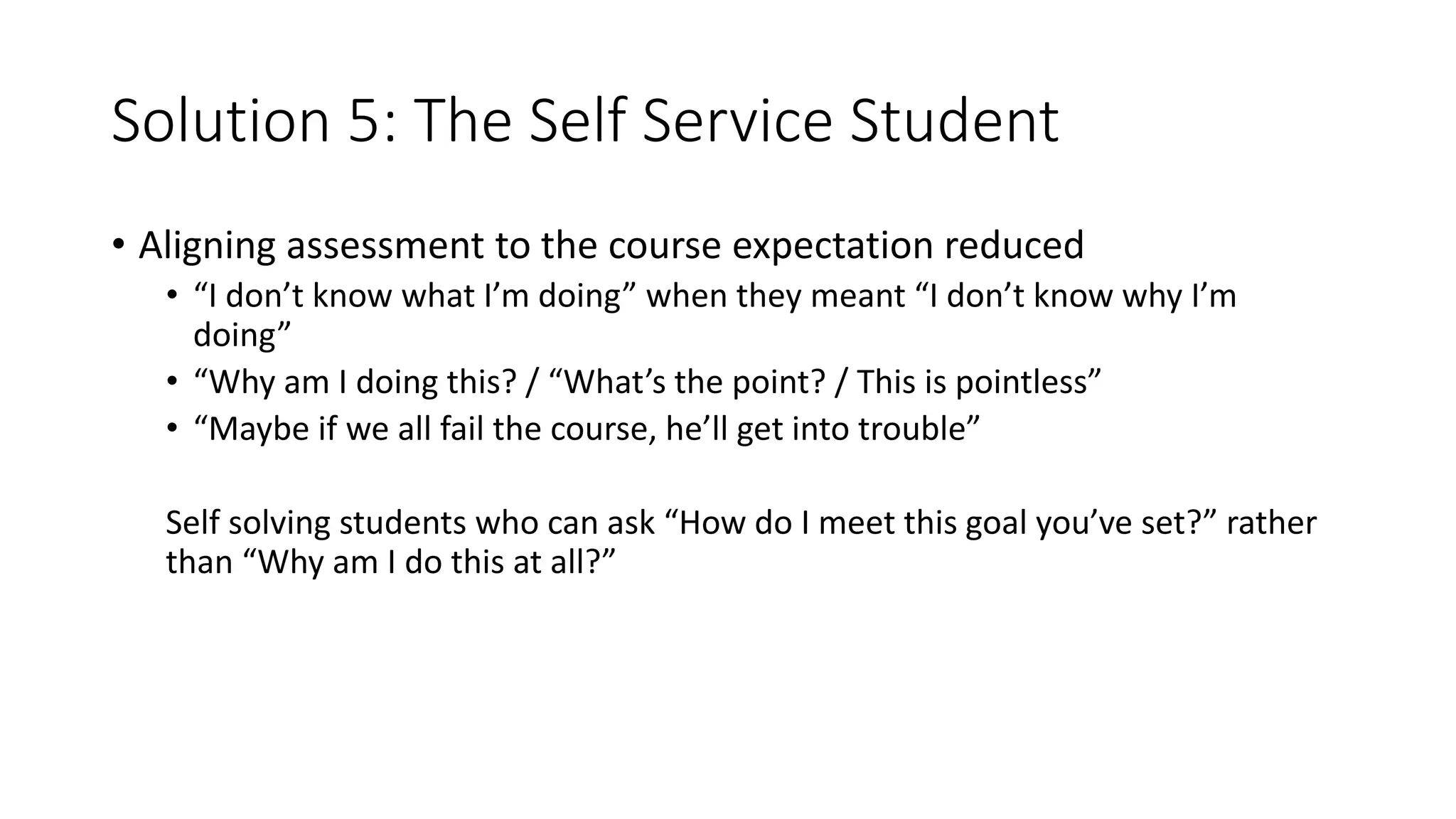 Solution 5: The Self Service Student
• Aligning assessment to the course expectation reduced
• “I don’t know what I’m doing” when they meant “I don’t know why I’m
doing”
• “Why am I doing this? / “What’s the point? / This is pointless”
• “Maybe if we all fail the course, he’ll get into trouble”
Self solving students who can ask “How do I meet this goal you’ve set?” rather
than “Why am I do this at all?”
 